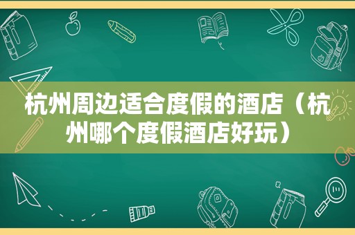 杭州周边适合度假的酒店（杭州哪个度假酒店好玩）