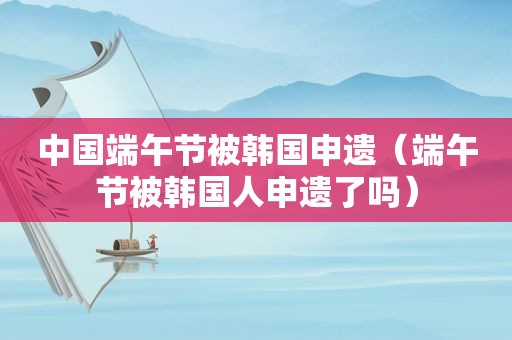 中国端午节被韩国申遗（端午节被韩国人申遗了吗）