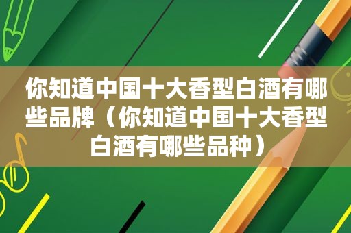 你知道中国十大香型白酒有哪些品牌（你知道中国十大香型白酒有哪些品种）