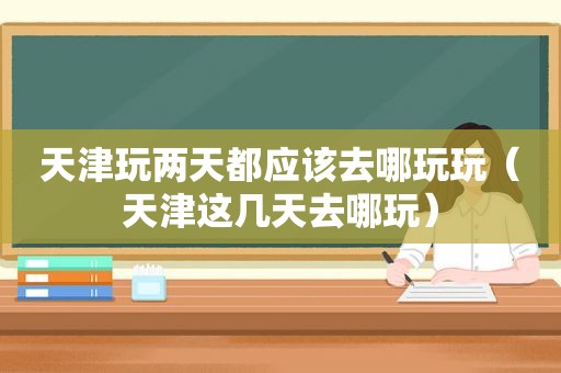 天津玩两天都应该去哪玩玩（天津这几天去哪玩）