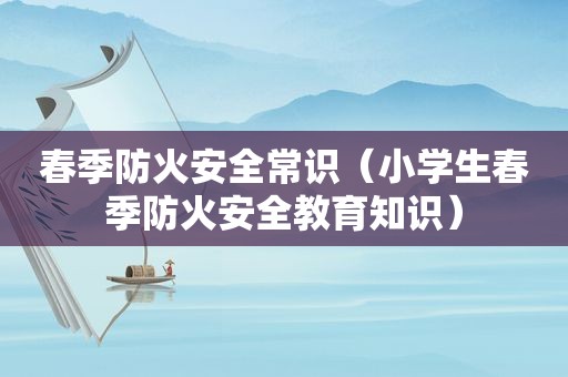 春季防火安全常识（小学生春季防火安全教育知识）