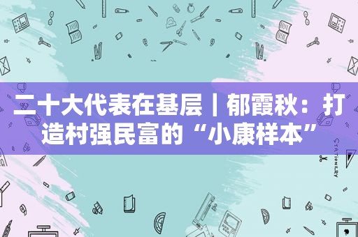 二十大代表在基层｜郁霞秋：打造村强民富的“小康样本”