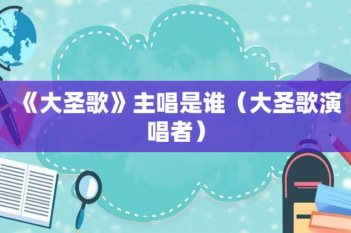 《大圣歌》主唱是谁（大圣歌演唱者）
