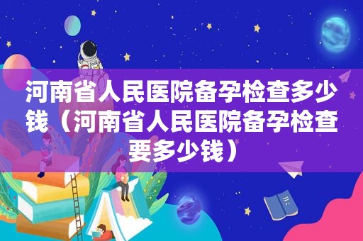 河南省人民医院备孕检查多少钱（河南省人民医院备孕检查要多少钱）