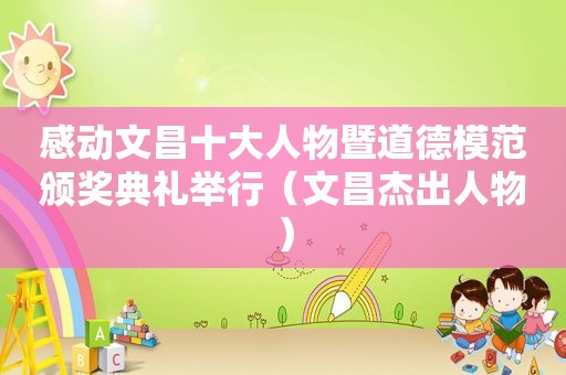 感动文昌十大人物暨道德模范颁奖典礼举行（文昌杰出人物）