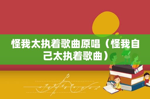 怪我太执着歌曲原唱（怪我自己太执着歌曲）