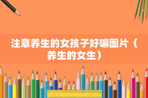 注意养生的女孩子好嘛图片（养生的女生）