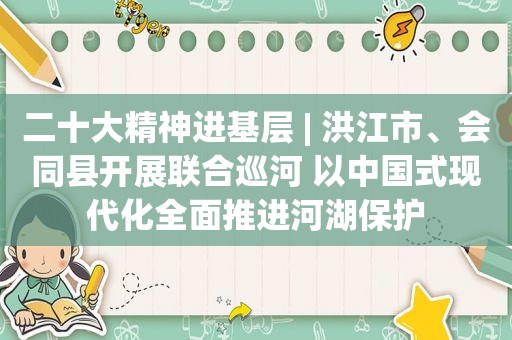二十大精神进基层 | 洪江市、会同县开展联合巡河 以中国式现代化全面推进河湖保护