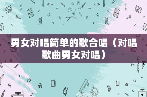 男女对唱简单的歌合唱（对唱歌曲男女对唱）