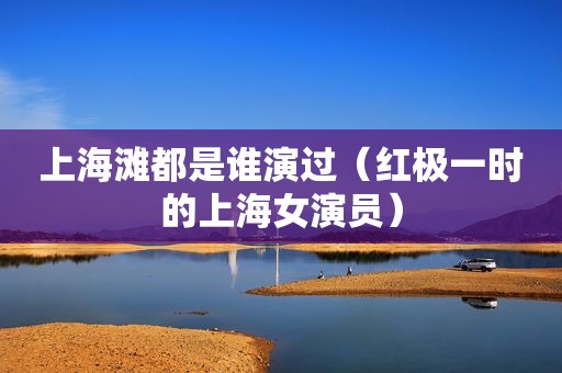 上海滩都是谁演过（红极一时的上海女演员）