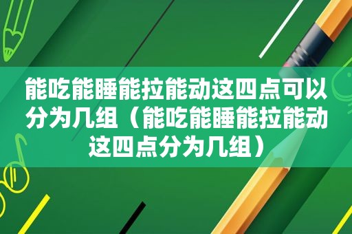 能吃能睡能拉能动这四点可以分为几组（能吃能睡能拉能动这四点分为几组）
