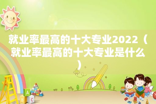 就业率最高的十大专业2022（就业率最高的十大专业是什么）