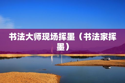 书法大师现场挥墨（书法家挥墨）