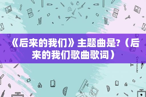 《后来的我们》主题曲是?（后来的我们歌曲歌词）