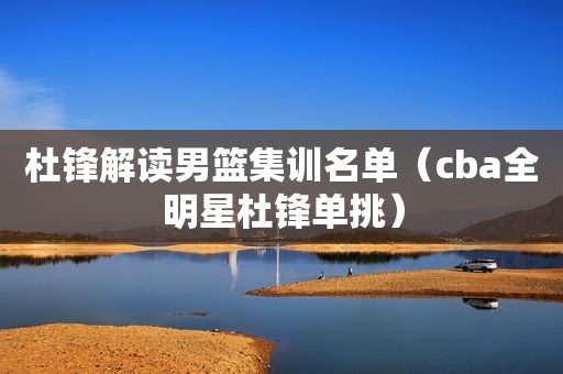 杜锋解读男篮集训名单（cba全明星杜锋单挑）