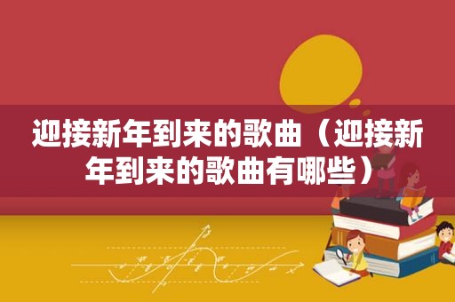 迎接新年到来的歌曲（迎接新年到来的歌曲有哪些）