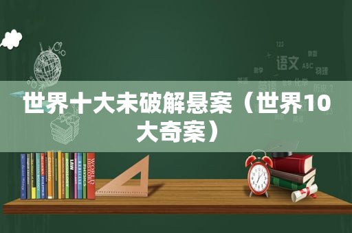 世界十大未绿色悬案（世界10大奇案）