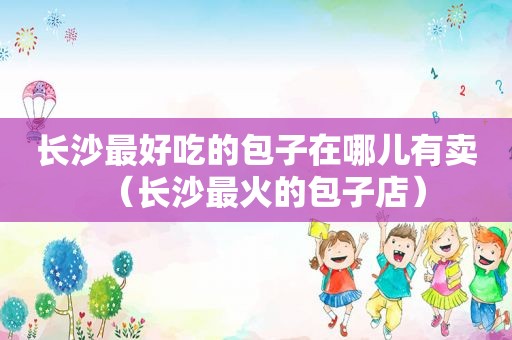 长沙最好吃的包子在哪儿有卖（长沙最火的包子店）