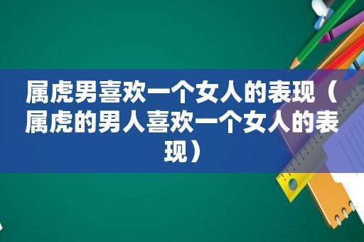 属虎男喜欢一个女人的表现（属虎的男人喜欢一个女人的表现）
