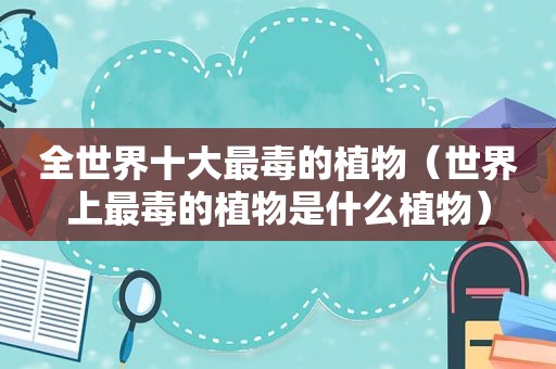 全世界十大最毒的植物（世界上最毒的植物是什么植物）