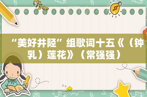 “美好井陉”组歌词十五《（钟乳）莲花》（常强强）