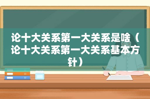 论十大关系第一大关系是啥（论十大关系第一大关系基本方针）