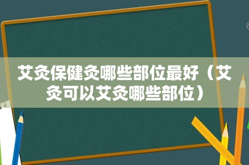 艾灸保健灸哪些部位最好（艾灸可以艾灸哪些部位）