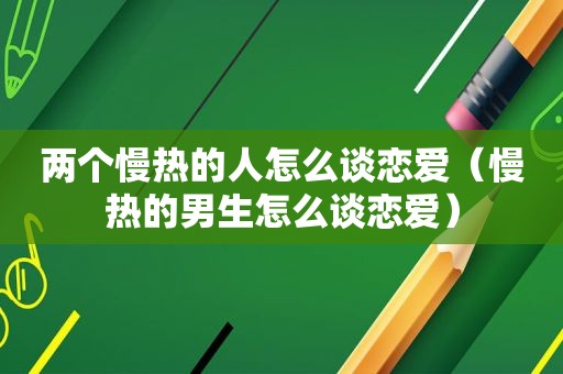 两个慢热的人怎么谈恋爱（慢热的男生怎么谈恋爱）