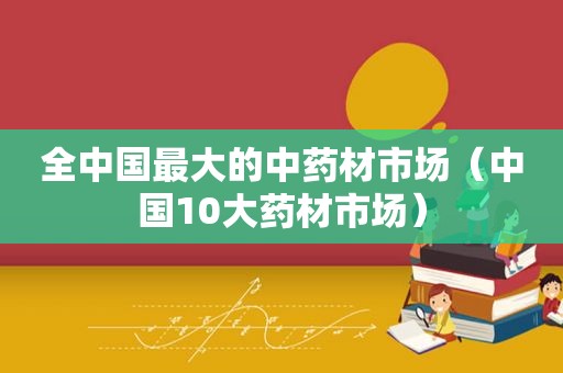 全中国最大的中药材市场（中国10大药材市场）