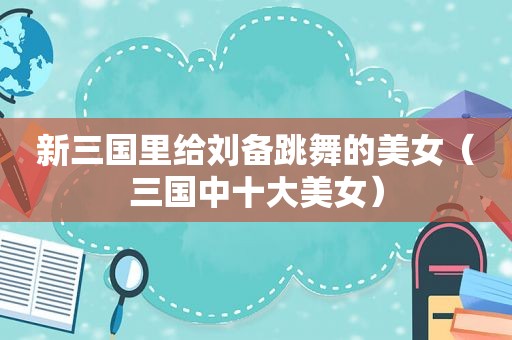 新三国里给刘备跳舞的美女（三国中十大美女）