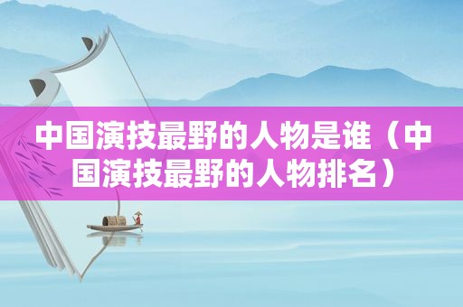 中国演技最野的人物是谁（中国演技最野的人物排名）