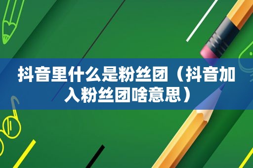 抖音里什么是粉丝团（抖音加入粉丝团啥意思）