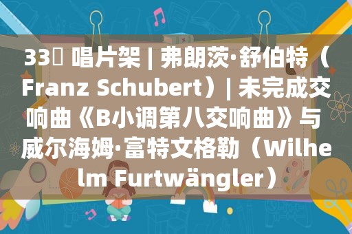 33⅓ 唱片架 | 弗朗茨·舒伯特（Franz Schubert）| 未完成交响曲《B小调第八交响曲》与 威尔海姆·富特文格勒（Wilhelm Furtwängler）
