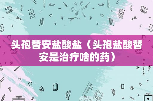头孢替安盐酸盐（头孢盐酸替安是治疗啥的药）