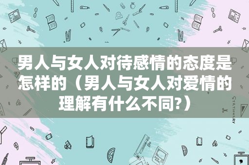 男人与女人对待感情的态度是怎样的（男人与女人对爱情的理解有什么不同?）