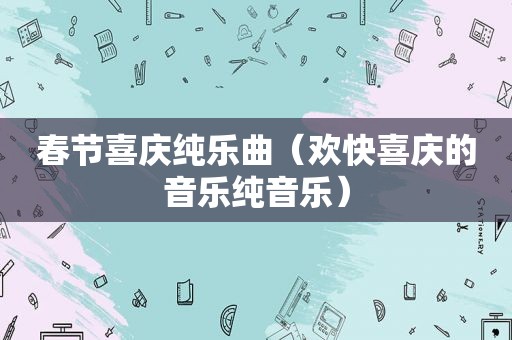 春节喜庆纯乐曲（欢快喜庆的音乐纯音乐）
