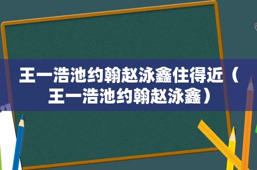 王一浩池约翰赵泳鑫住得近（王一浩池约翰赵泳鑫）