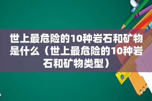 世上最危险的10种岩石和矿物是什么（世上最危险的10种岩石和矿物类型）