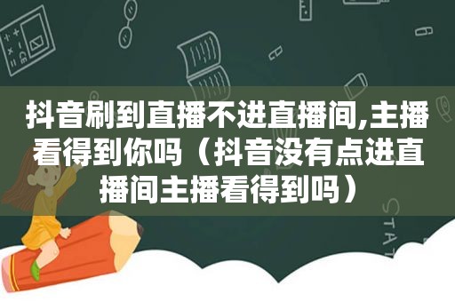 抖音刷到直播不进直播间,主播看得到你吗（抖音没有点进直播间主播看得到吗）