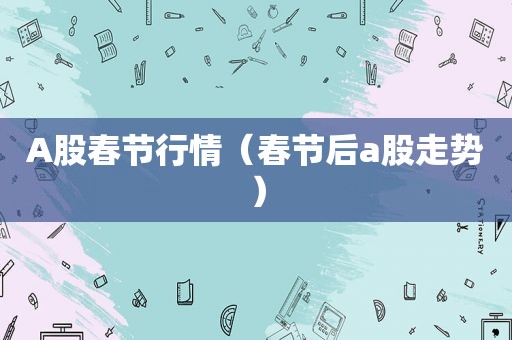A股春节行情（春节后a股走势）