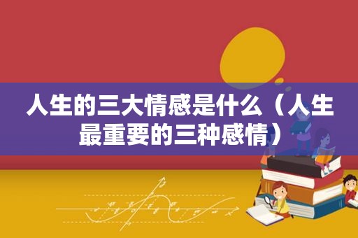人生的三大情感是什么（人生最重要的三种感情）