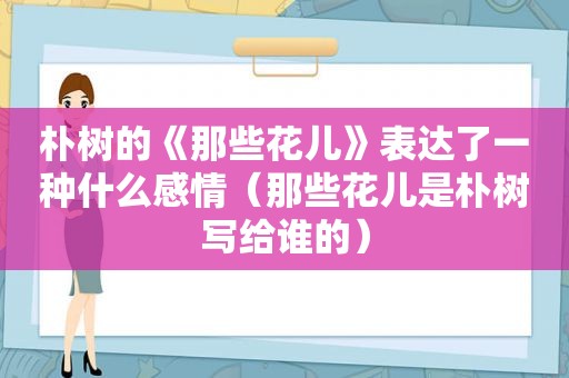 朴树的《那些花儿》表达了一种什么感情（那些花儿是朴树写给谁的）