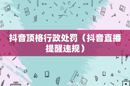 抖音顶格行政处罚（抖音直播提醒违规）