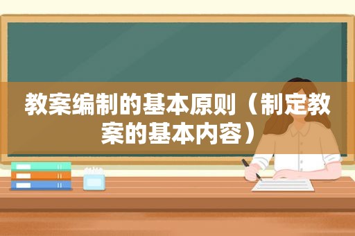 教案编制的基本原则（制定教案的基本内容）