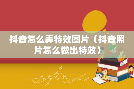 抖音怎么弄特效图片（抖音照片怎么做出特效）