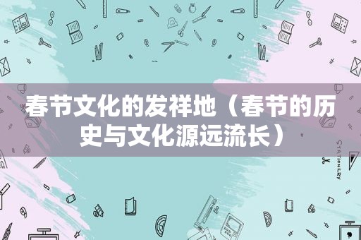 春节文化的发祥地（春节的历史与文化源远流长）