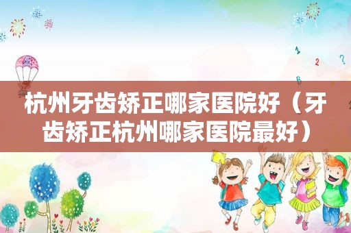 杭州牙齿矫正哪家医院好（牙齿矫正杭州哪家医院最好）