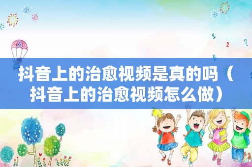 抖音上的治愈视频是真的吗（抖音上的治愈视频怎么做）
