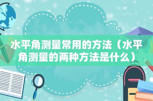 水平角测量常用的方法（水平角测量的两种方法是什么）