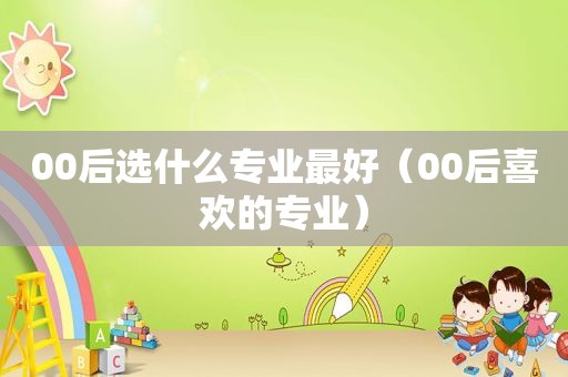 00后选什么专业最好（00后喜欢的专业）